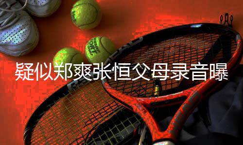 曝光频提疑似养想录音郑爽张恒 女父母方频法出弃