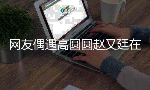 蜜偶遇好甜圆赵又廷都逛网友挽手在成亲密高圆街