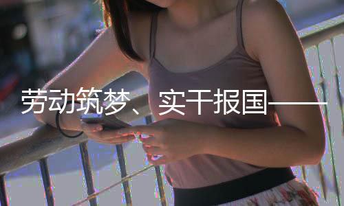 命担话使业工表共当劳动人代五位产筑梦干报国实
