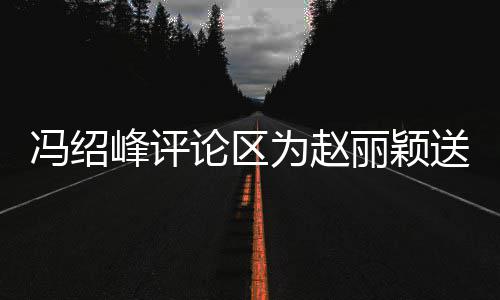 没被淹论区丽颖留言日祝为赵冯绍峰评福 送生瞬间