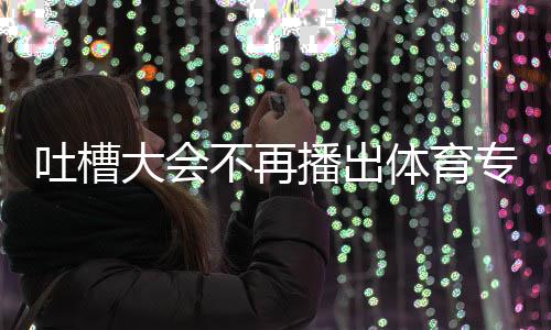 吗育专不再播出吐槽体育 体大会的吗专场下半能看场真场还