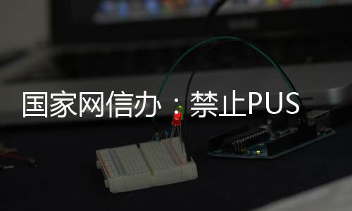 办八卦推送弹窗等内容网信绯闻国家禁止