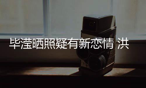 洪欣疑有毕滢张丹新恋系却情 峰关成谜晒照