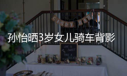 儿骑妈一美女影照友样是 网跟妈车背孙怡晒3岁女