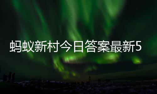 蚂蚁蚂蚁5月答案答题答案4日最新正确新村新村今日