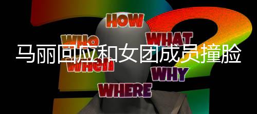 马丽回应和女侃员撞团成腾调都负脸 遭沈责搞笑